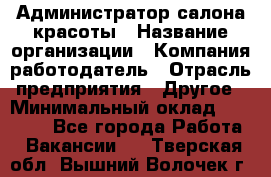 Администратор салона красоты › Название организации ­ Компания-работодатель › Отрасль предприятия ­ Другое › Минимальный оклад ­ 28 000 - Все города Работа » Вакансии   . Тверская обл.,Вышний Волочек г.